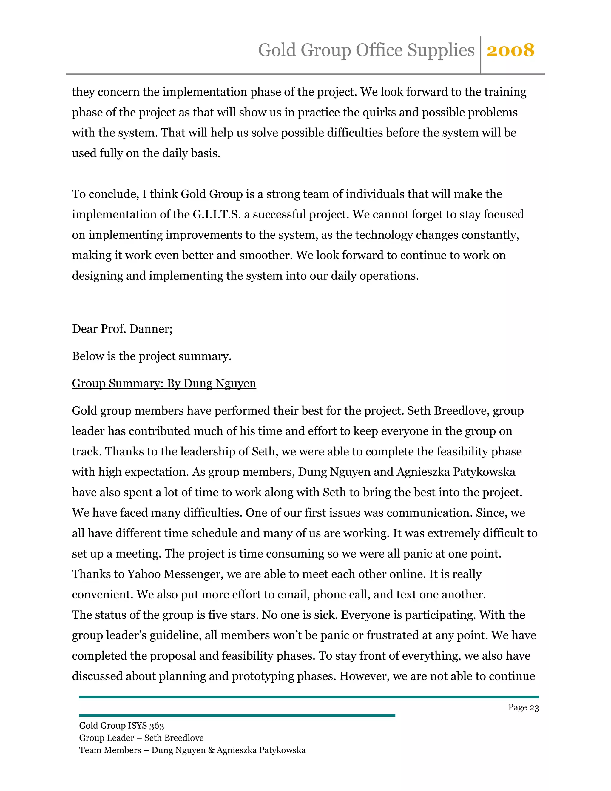 Gold Group Office Supplies 2008

they concern the implementation phase of the project. We look forward to the training
phase of the project as that will show us in practice the quirks and possible problems
with the system. That will help us solve possible difficulties before the system will be
used fully on the daily basis.


To conclude, I think Gold Group is a strong team of individuals that will make the
implementation of the G.I.I.T.S. a successful project. We cannot forget to stay focused
on implementing improvements to the system, as the technology changes constantly,
making it work even better and smoother. We look forward to continue to work on
designing and implementing the system into our daily operations.



Dear Prof. Danner;

Below is the project summary.

Group Summary: By Dung Nguyen

Gold group members have performed their best for the project. Seth Breedlove, group
leader has contributed much of his time and effort to keep everyone in the group on
track. Thanks to the leadership of Seth, we were able to complete the feasibility phase
with high expectation. As group members, Dung Nguyen and Agnieszka Patykowska
have also spent a lot of time to work along with Seth to bring the best into the project.
We have faced many difficulties. One of our first issues was communication. Since, we
all have different time schedule and many of us are working. It was extremely difficult to
set up a meeting. The project is time consuming so we were all panic at one point.
Thanks to Yahoo Messenger, we are able to meet each other online. It is really
convenient. We also put more effort to email, phone call, and text one another.
The status of the group is five stars. No one is sick. Everyone is participating. With the
group leader’s guideline, all members won’t be panic or frustrated at any point. We have
completed the proposal and feasibility phases. To stay front of everything, we also have
discussed about planning and prototyping phases. However, we are not able to continue

                                                                                      Page 23

 Gold Group ISYS 363
 Group Leader – Seth Breedlove
 Team Members – Dung Nguyen & Agnieszka Patykowska
 