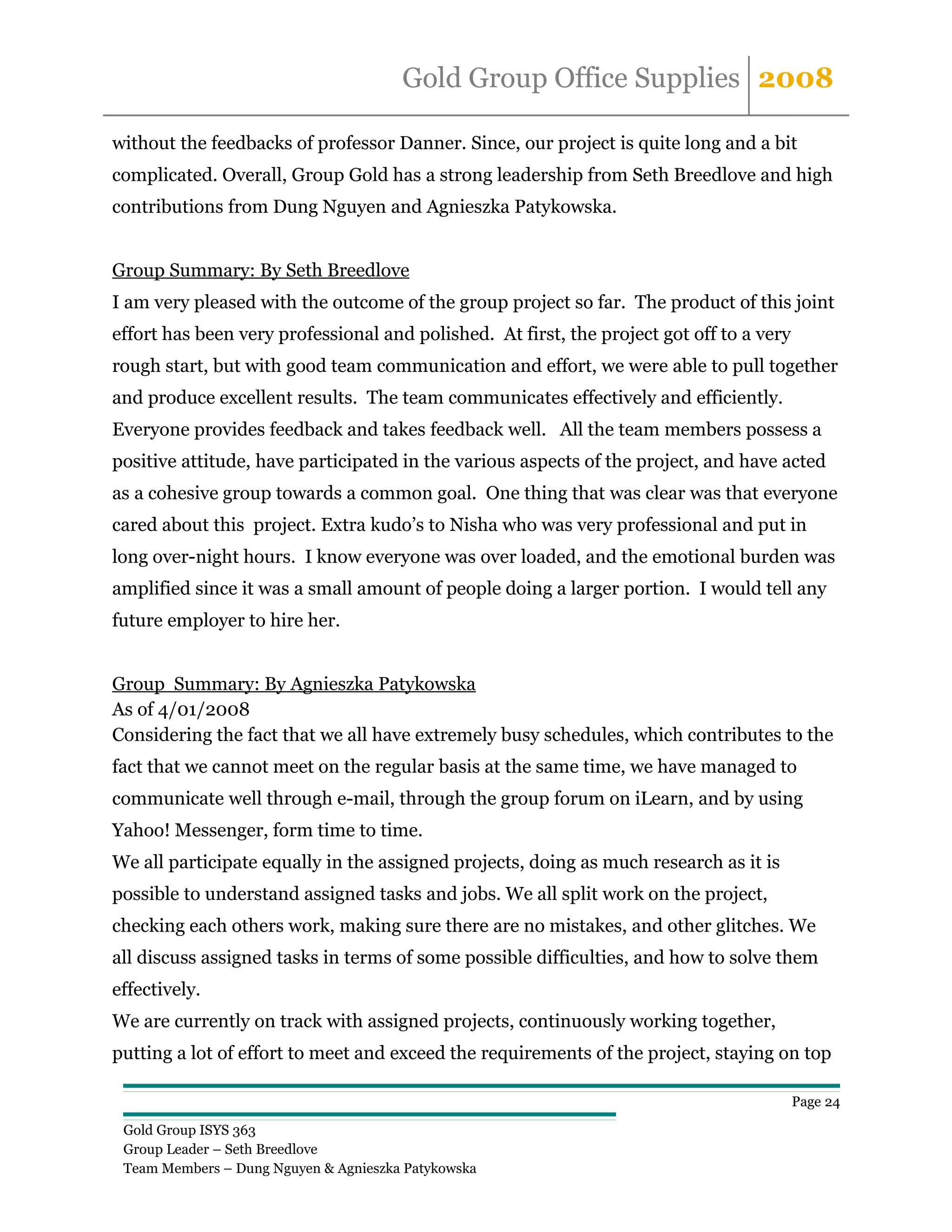 Gold Group Office Supplies 2008

without the feedbacks of professor Danner. Since, our project is quite long and a bit
complicated. Overall, Group Gold has a strong leadership from Seth Breedlove and high
contributions from Dung Nguyen and Agnieszka Patykowska.


Group Summary: By Seth Breedlove
I am very pleased with the outcome of the group project so far. The product of this joint
effort has been very professional and polished. At first, the project got off to a very
rough start, but with good team communication and effort, we were able to pull together
and produce excellent results. The team communicates effectively and efficiently.
Everyone provides feedback and takes feedback well. All the team members possess a
positive attitude, have participated in the various aspects of the project, and have acted
as a cohesive group towards a common goal. One thing that was clear was that everyone
cared about this project. Extra kudo’s to Nisha who was very professional and put in
long over-night hours. I know everyone was over loaded, and the emotional burden was
amplified since it was a small amount of people doing a larger portion. I would tell any
future employer to hire her.


Group Summary: By Agnieszka Patykowska
As of 4/01/2008
Considering the fact that we all have extremely busy schedules, which contributes to the
fact that we cannot meet on the regular basis at the same time, we have managed to
communicate well through e-mail, through the group forum on iLearn, and by using
Yahoo! Messenger, form time to time.
We all participate equally in the assigned projects, doing as much research as it is
possible to understand assigned tasks and jobs. We all split work on the project,
checking each others work, making sure there are no mistakes, and other glitches. We
all discuss assigned tasks in terms of some possible difficulties, and how to solve them
effectively.
We are currently on track with assigned projects, continuously working together,
putting a lot of effort to meet and exceed the requirements of the project, staying on top

                                                                                          Page 24

 Gold Group ISYS 363
 Group Leader – Seth Breedlove
 Team Members – Dung Nguyen & Agnieszka Patykowska
 
