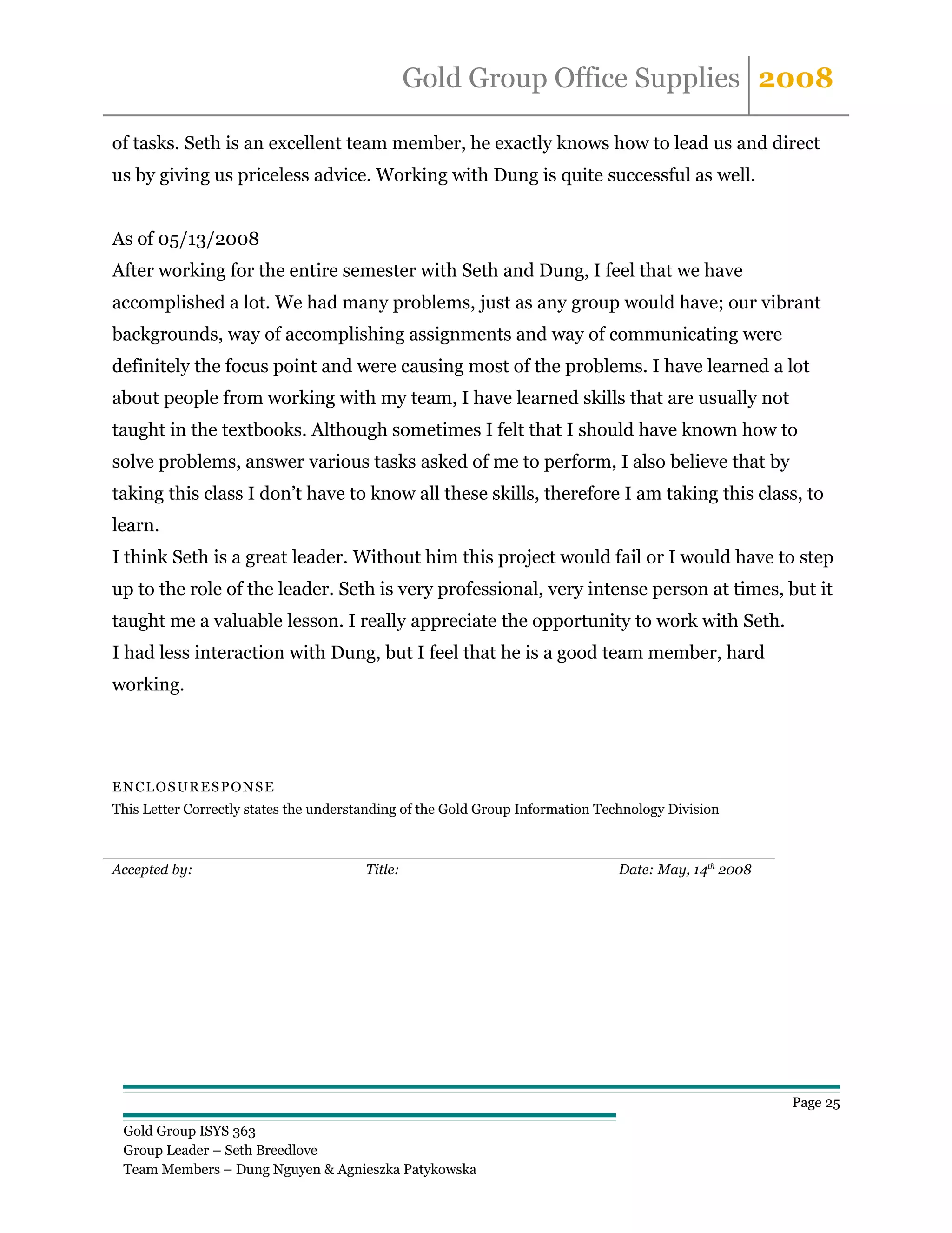 Gold Group Office Supplies 2008

of tasks. Seth is an excellent team member, he exactly knows how to lead us and direct
us by giving us priceless advice. Working with Dung is quite successful as well.


As of 05/13/2008
After working for the entire semester with Seth and Dung, I feel that we have
accomplished a lot. We had many problems, just as any group would have; our vibrant
backgrounds, way of accomplishing assignments and way of communicating were
definitely the focus point and were causing most of the problems. I have learned a lot
about people from working with my team, I have learned skills that are usually not
taught in the textbooks. Although sometimes I felt that I should have known how to
solve problems, answer various tasks asked of me to perform, I also believe that by
taking this class I don’t have to know all these skills, therefore I am taking this class, to
learn.
I think Seth is a great leader. Without him this project would fail or I would have to step
up to the role of the leader. Seth is very professional, very intense person at times, but it
taught me a valuable lesson. I really appreciate the opportunity to work with Seth.
I had less interaction with Dung, but I feel that he is a good team member, hard
working.




ENCLOSURESPONSE
This Letter Correctly states the understanding of the Gold Group Information Technology Division



Accepted by:                            Title:                                  Date: May, 14th 2008




                                                                                                       Page 25

 Gold Group ISYS 363
 Group Leader – Seth Breedlove
 Team Members – Dung Nguyen & Agnieszka Patykowska
 