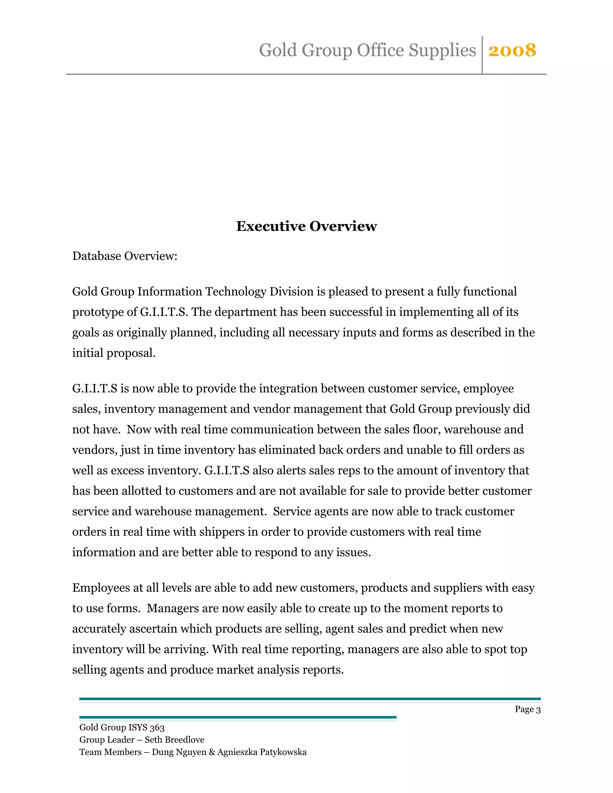 Gold Group Office Supplies 2008




                                  Executive Overview

Database Overview:

Gold Group Information Technology Division is pleased to present a fully functional
prototype of G.I.I.T.S. The department has been successful in implementing all of its
goals as originally planned, including all necessary inputs and forms as described in the
initial proposal.

G.I.I.T.S is now able to provide the integration between customer service, employee
sales, inventory management and vendor management that Gold Group previously did
not have. Now with real time communication between the sales floor, warehouse and
vendors, just in time inventory has eliminated back orders and unable to fill orders as
well as excess inventory. G.I.I.T.S also alerts sales reps to the amount of inventory that
has been allotted to customers and are not available for sale to provide better customer
service and warehouse management. Service agents are now able to track customer
orders in real time with shippers in order to provide customers with real time
information and are better able to respond to any issues.

Employees at all levels are able to add new customers, products and suppliers with easy
to use forms. Managers are now easily able to create up to the moment reports to
accurately ascertain which products are selling, agent sales and predict when new
inventory will be arriving. With real time reporting, managers are also able to spot top
selling agents and produce market analysis reports.


                                                                                       Page 3

 Gold Group ISYS 363
 Group Leader – Seth Breedlove
 Team Members – Dung Nguyen & Agnieszka Patykowska
 