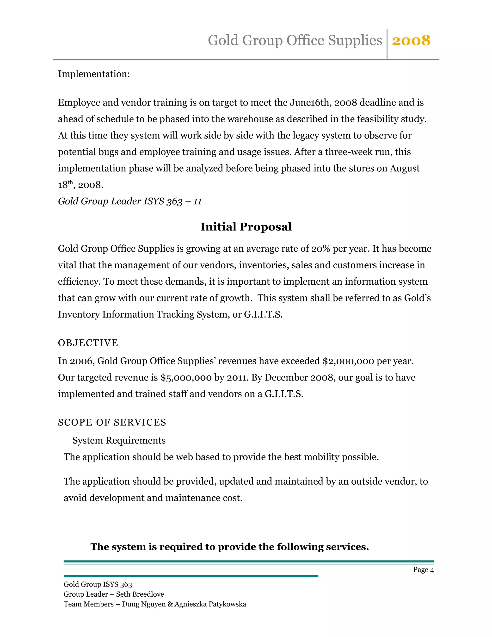 Gold Group Office Supplies 2008

Implementation:

Employee and vendor training is on target to meet the June16th, 2008 deadline and is
ahead of schedule to be phased into the warehouse as described in the feasibility study.
At this time they system will work side by side with the legacy system to observe for
potential bugs and employee training and usage issues. After a three-week run, this
implementation phase will be analyzed before being phased into the stores on August
18th, 2008.
Gold Group Leader ISYS 363 – 11

                                     Initial Proposal
Gold Group Office Supplies is growing at an average rate of 20% per year. It has become
vital that the management of our vendors, inventories, sales and customers increase in
efficiency. To meet these demands, it is important to implement an information system
that can grow with our current rate of growth. This system shall be referred to as Gold’s
Inventory Information Tracking System, or G.I.I.T.S.

OBJECTIVE
In 2006, Gold Group Office Supplies’ revenues have exceeded $2,000,000 per year.
Our targeted revenue is $5,000,000 by 2011. By December 2008, our goal is to have
implemented and trained staff and vendors on a G.I.I.T.S.

SCOPE OF SERVICES
   System Requirements
 The application should be web based to provide the best mobility possible.

 The application should be provided, updated and maintained by an outside vendor, to
 avoid development and maintenance cost.




        The system is required to provide the following services.

                                                                                        Page 4

 Gold Group ISYS 363
 Group Leader – Seth Breedlove
 Team Members – Dung Nguyen & Agnieszka Patykowska
 