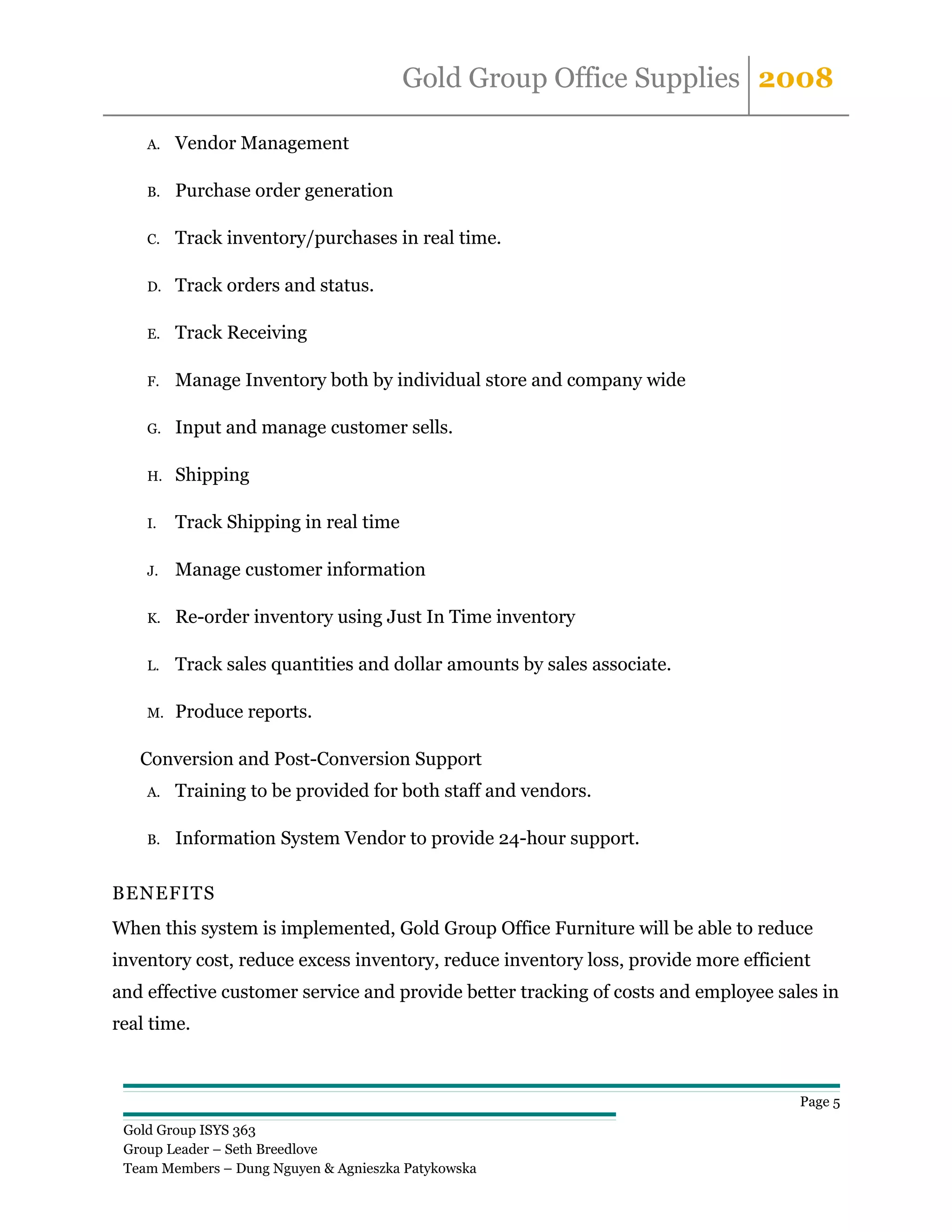 Gold Group Office Supplies 2008

    A.   Vendor Management

    B.   Purchase order generation

    C.   Track inventory/purchases in real time.

    D.   Track orders and status.

    E.   Track Receiving

    F.   Manage Inventory both by individual store and company wide

    G.   Input and manage customer sells.

    H.   Shipping

    I.   Track Shipping in real time

    J.   Manage customer information

    K.   Re-order inventory using Just In Time inventory

    L.   Track sales quantities and dollar amounts by sales associate.

    M.   Produce reports.

   Conversion and Post-Conversion Support
    A.   Training to be provided for both staff and vendors.

    B.   Information System Vendor to provide 24-hour support.

BENEFITS
When this system is implemented, Gold Group Office Furniture will be able to reduce
inventory cost, reduce excess inventory, reduce inventory loss, provide more efficient
and effective customer service and provide better tracking of costs and employee sales in
real time.



                                                                                    Page 5

 Gold Group ISYS 363
 Group Leader – Seth Breedlove
 Team Members – Dung Nguyen & Agnieszka Patykowska
 