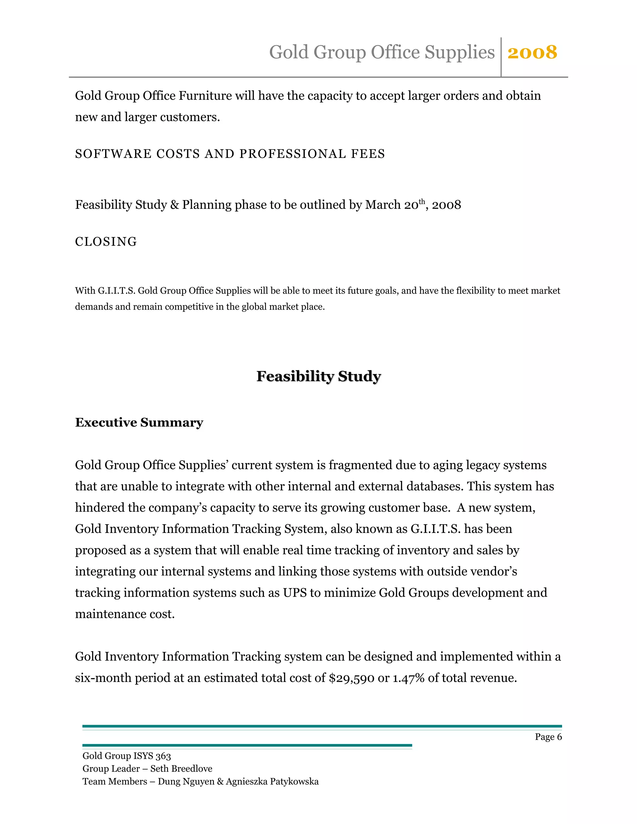 Gold Group Office Supplies 2008

Gold Group Office Furniture will have the capacity to accept larger orders and obtain
new and larger customers.

SOFTWARE COSTS AND PROFESSIONAL FEES



Feasibility Study & Planning phase to be outlined by March 20th, 2008

CLOSING


With G.I.I.T.S. Gold Group Office Supplies will be able to meet its future goals, and have the flexibility to meet market
demands and remain competitive in the global market place.




                                             Feasibility Study


Executive Summary


Gold Group Office Supplies’ current system is fragmented due to aging legacy systems
that are unable to integrate with other internal and external databases. This system has
hindered the company’s capacity to serve its growing customer base. A new system,
Gold Inventory Information Tracking System, also known as G.I.I.T.S. has been
proposed as a system that will enable real time tracking of inventory and sales by
integrating our internal systems and linking those systems with outside vendor’s
tracking information systems such as UPS to minimize Gold Groups development and
maintenance cost.


Gold Inventory Information Tracking system can be designed and implemented within a
six-month period at an estimated total cost of $29,590 or 1.47% of total revenue.



                                                                                                                  Page 6

 Gold Group ISYS 363
 Group Leader – Seth Breedlove
 Team Members – Dung Nguyen & Agnieszka Patykowska
 