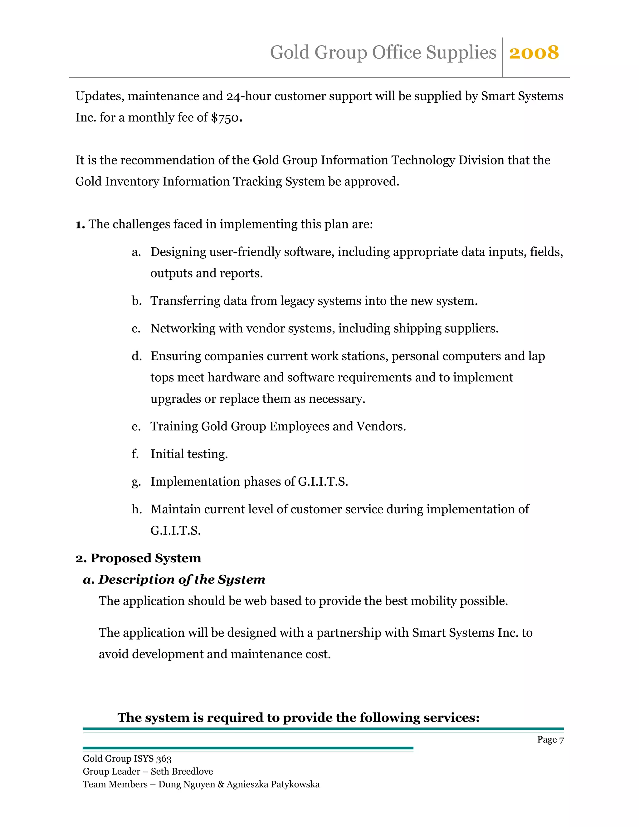 Gold Group Office Supplies 2008

Updates, maintenance and 24-hour customer support will be supplied by Smart Systems
Inc. for a monthly fee of $750.


It is the recommendation of the Gold Group Information Technology Division that the
Gold Inventory Information Tracking System be approved.


1. The challenges faced in implementing this plan are:

           a. Designing user-friendly software, including appropriate data inputs, fields,
              outputs and reports.

           b. Transferring data from legacy systems into the new system.

           c. Networking with vendor systems, including shipping suppliers.

           d. Ensuring companies current work stations, personal computers and lap
              tops meet hardware and software requirements and to implement
              upgrades or replace them as necessary.

           e. Training Gold Group Employees and Vendors.

           f. Initial testing.

           g. Implementation phases of G.I.I.T.S.

           h. Maintain current level of customer service during implementation of
              G.I.I.T.S.

2. Proposed System
 a. Description of the System
    The application should be web based to provide the best mobility possible.

    The application will be designed with a partnership with Smart Systems Inc. to
    avoid development and maintenance cost.




        The system is required to provide the following services:
                                                                                     Page 7

 Gold Group ISYS 363
 Group Leader – Seth Breedlove
 Team Members – Dung Nguyen & Agnieszka Patykowska
 