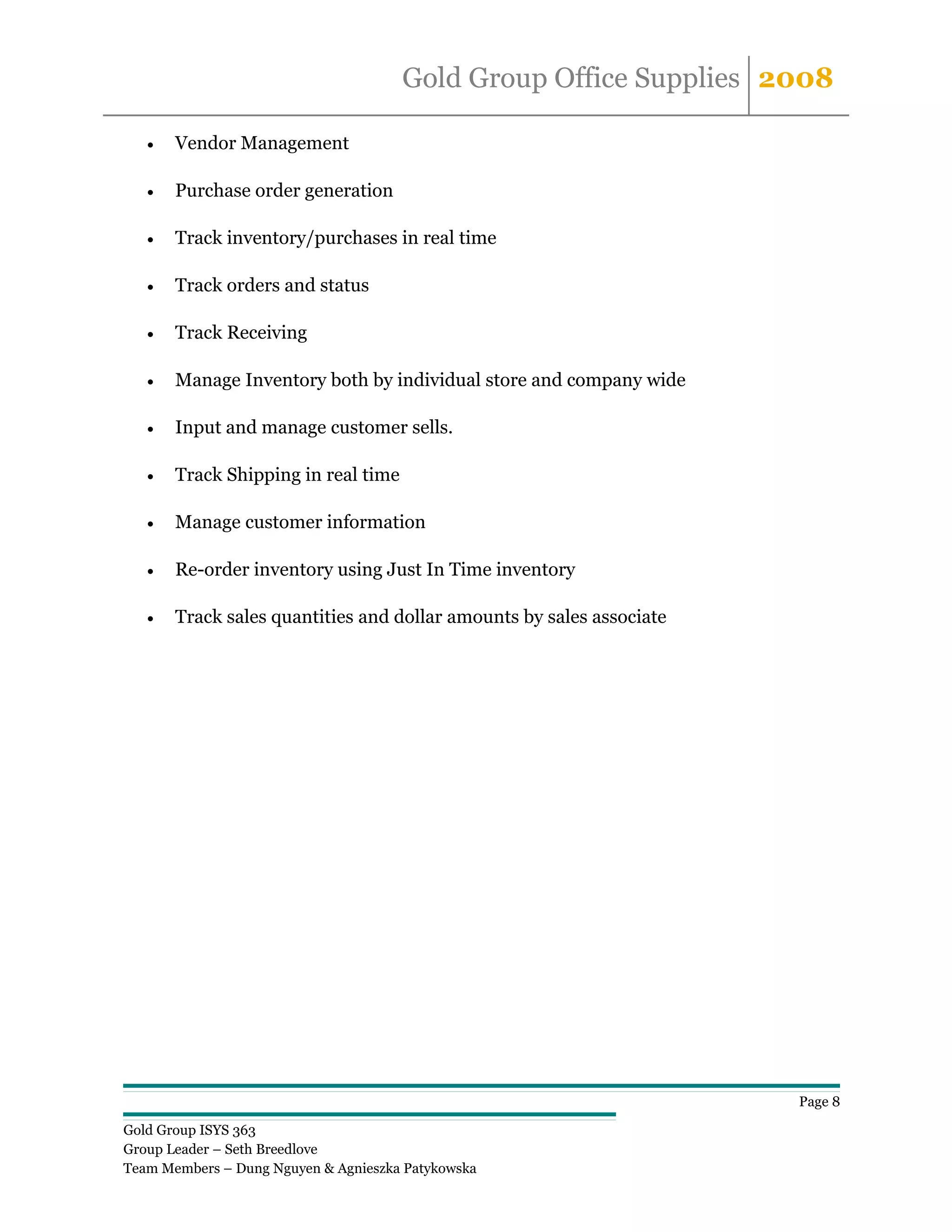 Gold Group Office Supplies 2008

   •   Vendor Management

   •   Purchase order generation

   •   Track inventory/purchases in real time

   •   Track orders and status

   •   Track Receiving

   •   Manage Inventory both by individual store and company wide

   •   Input and manage customer sells.

   •   Track Shipping in real time

   •   Manage customer information

   •   Re-order inventory using Just In Time inventory

   •   Track sales quantities and dollar amounts by sales associate




                                                                      Page 8

Gold Group ISYS 363
Group Leader – Seth Breedlove
Team Members – Dung Nguyen & Agnieszka Patykowska
 
