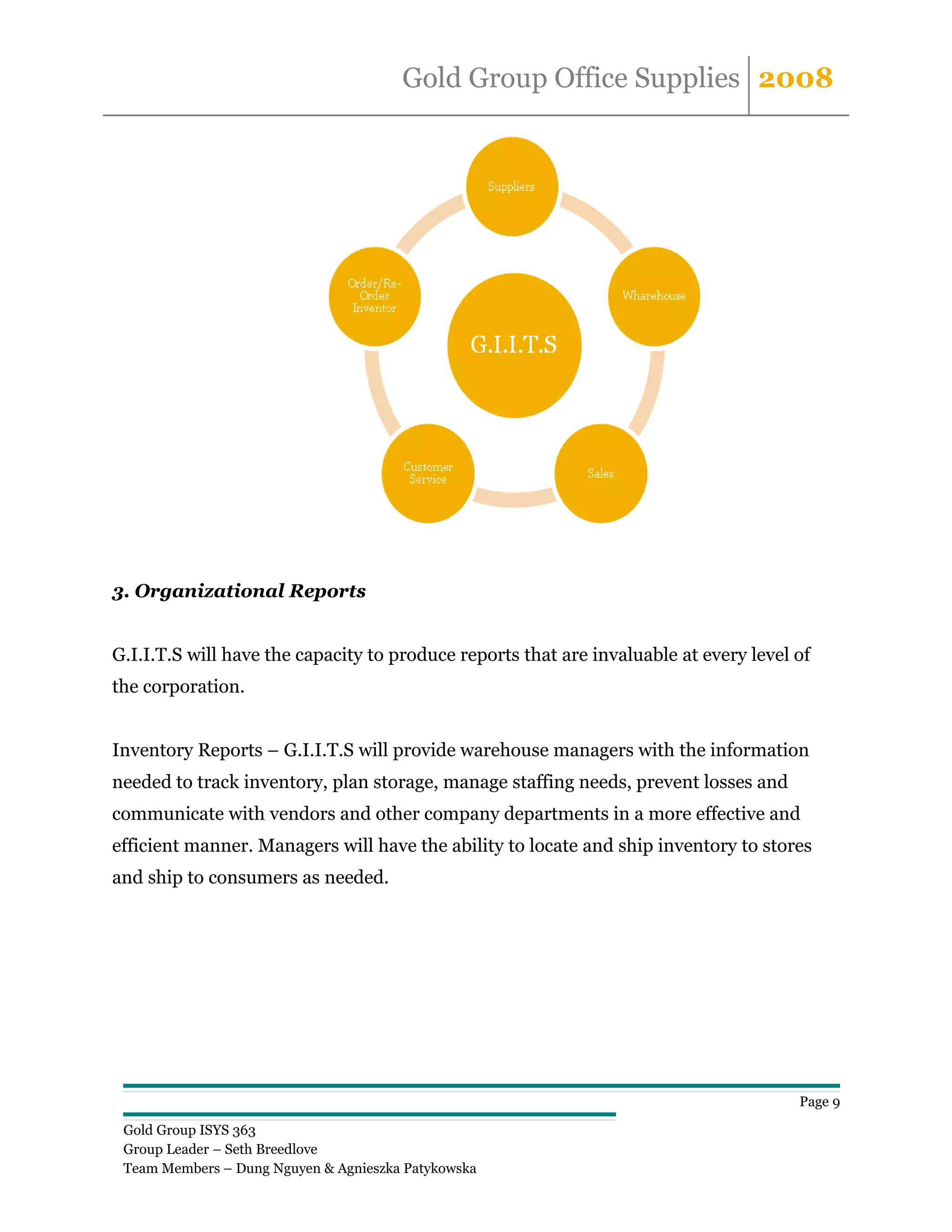 Gold Group Office Supplies 2008




3. Organizational Reports


G.I.I.T.S will have the capacity to produce reports that are invaluable at every level of
the corporation.


Inventory Reports – G.I.I.T.S will provide warehouse managers with the information
needed to track inventory, plan storage, manage staffing needs, prevent losses and
communicate with vendors and other company departments in a more effective and
efficient manner. Managers will have the ability to locate and ship inventory to stores
and ship to consumers as needed.




                                                                                       Page 9

 Gold Group ISYS 363
 Group Leader – Seth Breedlove
 Team Members – Dung Nguyen & Agnieszka Patykowska
 