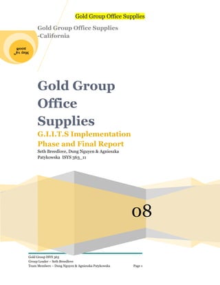Gold Group Office Supplies

            Gold Group Office Supplies
            -California
 2008
May 14
      th




            Gold Group
            Office
            Supplies
            G.I.I.T.S Implementation
            Phase and Final Report
            Seth Breedlove, Dung Nguyen & Agnieszka
            Patykowska ISYS 363_11




                                                           08

       Gold Group ISYS 363
       Group Leader – Seth Breedlove
       Team Members – Dung Nguyen & Agnieszka Patykowska   Page 1
 