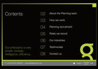 1


Contents                                 02   About the Planning team

                                         03   How we work

                                         04   Planning recruitment

                                         05   Roles we recruit

                                         06   Our industries

Our philosophy is very                   07   Testimonials
simple: honesty,
intelligence, efficiency.                08   Contact us


T: +44 (0)1342 330535 | www.goldgroup.co.uk                          Page   Printable
                                                                            Version     Exit
 