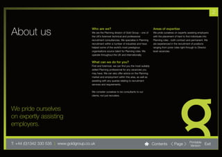 2


About us                                  Who are we?
                                          We are the Planning division of Gold Group – one of
                                          the UK’s foremost technical and professional
                                                                                                  Areas of expertise
                                                                                                  We pride ourselves on expertly assisting employers
                                                                                                  with the placement of hard to find individuals into
                                          recruitment consultancies. We specialise in Planning    Planning roles - both contract and permanent. We
                                          recruitment within a number of industries and have      are experienced in the recruitment of positions
                                          helped some of the world’s most prestigious             ranging from junior roles right through to Director
                                          organisations source talent for Planning roles. We      level vacancies.
                                          operate throughout the UK and internationally.

                                          What can we do for you?
                                          First and foremost, we can find you the most suitably
                                          skilled Planning professional for any vacancies you
                                          may have. We can also offer advice on the Planning
                                          market and employment within this area, as well as
                                          assisting with any queries relating to recruitment
                                          services and requirements.

                                          We consider ourselves to be consultants to our
                                          clients, not just recruiters.




We pride ourselves
on expertly assisting
employers.

T: +44 (0)1342 330 535 l www.goldgroup.co.uk                                                      Contents           Page          Printable
                                                                                                                                   Version       Exit
 