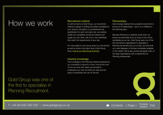 3


How we work                               Recruitment method
                                          As with all teams at Gold Group, our recruitment
                                          method is based on finding the perfect candidate for
                                                                                                 Partnerships
                                                                                                 Gold strongly believes that successful recruitment is
                                                                                                 borne out of relationships – and it is no different in
                                          your vacancy. We gather a comprehensive job            the Planning team.
                                          specification for each and every role, we carefully
                                          qualify any candidates we feel are relevant and        Because Planning is a relatively small niche, we
                                          supply you, the client, with one or two individuals    ensure we personally know as many of the choice
                                          that match the requirements of your role.              candidates as we can. Gold Group were one of the
                                                                                                 first recruitment organisations to specialise in
                                          For more detail on how we go about our recruitment,    Planning recruitment and, as a result, we have built
                                          as well as further information about Gold Group,       up a vast database of the best candidates available
                                          take a look at our Gold Group brochure.                to the market. We’ve also worked alongside many of
                                                                                                 the large organisations with a requirement for
                                                                                                 Planning professionals.
                                          Industry knowledge
                                          The knowledge of the Planning market possessed by
                                          our consultants is second to none. It forms the core
                                          of how we work and means we are able to
                                          understand your role, the skills you seek and the
                                          types of individuals who can do the job.



Gold Group was one of
the first to specialise in
Planning Recruitment.

T: +44 (0)1342 330 535 l www.goldgroup.co.uk                                                     Contents            Page          Printable
                                                                                                                                   Version        Exit
 