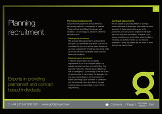 4


Planning                                  Permanent placements
                                          Our permanent placement service offers two
                                          recruitment methods – contingency or retained.
                                                                                                     Contract placements
                                                                                                     We are experts in providing interim or contract
                                                                                                     based individuals to employers. We adopt the same
                                          These methods suit different employers and                 approach to these placements as we do for

recruitment                               situations - we are happy to advise on what may
                                          be best for you.
                                                                                                     permanent, and can provide employers with both
                                                                                                     short and long term candidates. To enable us to
                                                                                                     source contractors on short notice, which is often a
                                          - Contingency recruitment
                                                                                                     necessity, we actively monitor our contractors
                                            This process offers agreed terms and conditions
                                                                                                     availability – doing this means we are aware of what
                                            throughout our partnership and allows us to source
                                                                                                     skill sets we have to hand.
                                            candidates for you on an ad-hoc basis. As soon as
                                            you have a requirement for staff you can simply notify
                                            us and we will recruit candidates based on those
                                            terms and conditions.

                                          - Retained search recruitment
                                            A retained search allows you to specify
                                            requirements to us on an exclusive basis for a
                                            specific role which we then commit to filling. The
                                            payment method for retained search differs from
                                            that of contingency - a percentage of the fee is due
                                            at various points of the process. For example, you
                                            may pay a percentage on commencement, a
Experts in providing                        further percentage upon a shortlist of candidates
                                            and the remainder upon start date of the new
permanent and contract                      employee (fees are dependant on each clients
                                            requirements).
based individuals.

T: +44 (0)1342 330 535 l www.goldgroup.co.uk                                                         Contents           Page          Printable
                                                                                                                                      Version       Exit
 