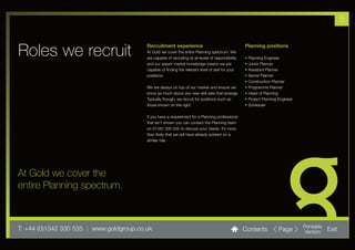 5


Roles we recruit                          Recruitment experience
                                          At Gold we cover the entire Planning spectrum. We
                                          are capable of recruiting at all levels of responsibility
                                                                                                      Planning positions

                                                                                                      •   Planning Engineer
                                          and our expert market knowledge means we are                •   Junior Planner
                                          capable of finding the relevant level of skill for your     •   Assistant Planner
                                          positions.                                                  •   Senior Planner
                                                                                                      •   Construction Planner
                                          We are always on top of our market and ensure we            •   Programme Planner
                                          know as much about any new skill sets that emerge.          •   Head of Planning
                                          Typically though, we recruit for positions such as          •   Project Planning Engineer
                                          those shown on the right.                                   •   Scheduler

                                          If you have a requirement for a Planning professional
                                          that isn’t shown you can contact the Planning team
                                          on 01342 330 535 to discuss your needs. It’s more
                                          than likely that we will have already worked on a
                                          similar role.




At Gold we cover the
entire Planning spectrum.



T: +44 (0)1342 330 535 l www.goldgroup.co.uk                                                          Contents             Page       Printable
                                                                                                                                      Version     Exit
 