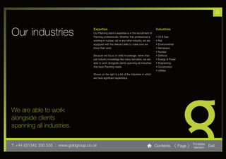 6


Our industries                            Expertise
                                          Our Planning team’s expertise is in the recruitment of
                                          Planning professionals. Whether that professional is
                                                                                                    Industries

                                                                                                    •   Oil & Gas
                                          working in nuclear, rail or any other industry, we are    •   Rail
                                          equipped with the relevant skills to make sure we         •   Environmental
                                          know their work.                                          •   Aerospace
                                                                                                    •   Nuclear
                                          Because we focus on skills knowledge, rather than         •   Defence
                                          just industry knowledge like many recruiters, we are      •   Energy & Power
                                          able to work alongside clients spanning all industries    •   Engineering
                                          that have Planning needs.                                 •   Construction
                                                                                                    •   Utilities
                                          Shown on the right is a list of the industries in which
                                          we have significant experience.




We are able to work
alongside clients
spanning all industries.

T: +44 (0)1342 330 535 l www.goldgroup.co.uk                                                        Contents             Page   Printable
                                                                                                                                Version     Exit
 