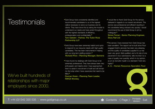 7


Testimonials
                                          “Gold Group have consistently identified and              “I would like to thank Gold Group for the service
                                           recommended candidates to us of the highest               delivered in regards to our recent recruitment. The
                                           calibre necessary to serve our business and its           service was professional and efficient resulting in
                                           clients. They have done this by taking the trouble to     the candidates being onboard very quickly. I would
                                           understand our needs and have acted throughout            recommend the use of Gold Group to all my
                                           with the highest standards of efficiency,                 colleagues.”
                                           professionalism and confidentiality.”                     Simon Turner - Senior Planning Engineer,
                                           Tom Oakden - Partner, The Tudor Rose                      Story Rail Ltd
                                           Partnership LLP
                                                                                                    “The service I have received from Gold Group has
                                          “Gold Group have been extremely helpful and quick          been excellent. The rapport we’ve built since Fluor
                                           to respond to our resource needs with high quality        engaged Gold's services has been very pleasing,
                                           candidates. This has been instrumental in helping         and the quality of candidates supplied to us has
                                           with our long term staffing solution.”                    been very good. Well qualified, and a hit rate of one
                                           Richard Price - Planning Manager, Siemens                 placement in four submissions, tells me that it is a
                                                                                                     case of quality over quantity, which in my opinion,
                                          “I have found my dealings with Gold Group to be            as an ex-recruiter myself, is a standard I hold very
                                           extremely professional. They have always been very        highly.”
                                           enthusiastic and helpful when I have approached           A. A. - Human Resources Specialist, Fluor
                                           them to assist in recruitment of staff and will remain
                                           my first stop when I have vacancies that need to be
                                           filled.”
We’ve built hundreds of                    Duncan Hosie - Planning Team Leader,
                                           NWGA Worsley
relationships with major
employers since 2000.

T: +44 (0)1342 330 535 l www.goldgroup.co.uk                                                        Contents           Page           Printable
                                                                                                                                      Version       Exit
 
