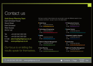 8


Contact us
Gold Group Planning Team                  We have a number of other divisions who may be able to assist with differerent aspects of your
                                          company’s recruitment - just get in touch on the details below:
East Grinstead House
Wood Street                                 Gold Group                                                IT Networks & Comms
                                            Tel:    +44 (0)1342 330 500                               Tel:    +44 (0)1342 330 515
East Grinstead                              E-mail: info@goldgroup.co.uk                              E-mail: it@goldgroup.co.uk
West Sussex
                                           Technology & Engineering                                   Human Factors
RH19 1UZ                                    Tel:    +44 (0)1342 330 515                               Tel:    +44 (0)1342 330 516
                                            E-mail: technology@goldgroup.co.uk                        E-mail: humanfactors@goldgroup.co.uk
Tel:      +44 (0)1342 330 535
                                           Safety                                                     Integrated Logistics Support
Fax:      +44 (0)1342 330 520               Tel:    +44 (0)1342 330 545                               Tel:    +44 (0)1342 330 516
E-mail:   planning@goldgroup.co.uk          E-mail: safety@goldgroup.co.uk                            E-mail: ils@goldgroup.co.uk

Web:      www.goldgroup.co.uk              Claims & Dispute Management                                Construction
                                            Tel:    +44 (0)1342 330 535                               Tel:    +44 (0)1342 330 505
                                            E-mail: claims@goldgroup.co.uk                            E-mail: construction@goldgroup.co.uk

Our focus is on letting the                Town Planning                                              M&E and Facilities Management
                                            Tel:    +44 (0)1342 330 539                               Tel:    +44 (0)1342 330 505
results speak for themselves.               E-mail: townplanning@goldgroup.co.uk                      E-mail: meandfm@goldgroup.co.uk




T: +44 (0)1342 330 535 l www.goldgroup.co.uk                                                    Contents             Page          Printable
                                                                                                                                   Version     Exit
 