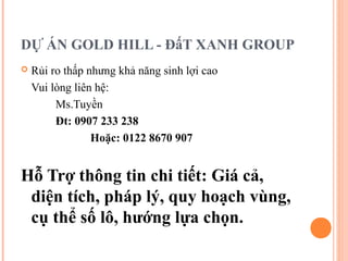 DỰ ÁN GOLD HILL - ĐấT XANH GROUP
 Rủi ro thấp nhưng khả năng sinh lợi cao
Vui lòng liên hệ:
Ms.Tuyền
Đt: 0907 233 238
Hoặc: 0122 8670 907
Hỗ Trợ thông tin chi tiết: Giá cả,
diện tích, pháp lý, quy hoạch vùng,
cụ thể số lô, hướng lựa chọn.
 