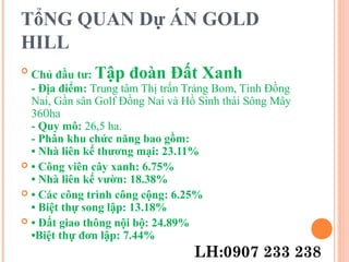 TổNG QUAN Dự ÁN GOLD
HILL

Chủ đầu tư: Tập đoàn Đất Xanh
- Địa điểm: Trung tâm Thị trấn Trảng Bom, Tỉnh Đồng
Nai, Gần sân Golf Đồng Nai và Hồ Sinh thái Sông Mây
360ha
- Quy mô: 26,5 ha.
- Phân khu chức năng bao gồm:
• Nhà liên kế thương mại: 23.11%
 • Công viên cây xanh: 6.75%
• Nhà liên kế vườn: 18.38%
 • Các công trình công cộng: 6.25%
• Biệt thự song lập: 13.18%
 • Đất giao thông nội bộ: 24.89%
•Biệt thự đơn lập: 7.44%
LH:0907 233 238
 