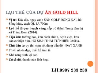 L I TH C A DỢ Ế Ủ Ự ÁN GOLD HILL
 Vị trí: Đắc địa, ngay cạnh SÂN GOLF ĐỒNG NAI, hồ
Sông Mây, cách QL 1A 700m
 Lợi thế từ quy hoạch vùng: sắp trở thành Trung tâm thị
xã Trảng Bom (2014)
 Tiện ích: trường học, khu hành chính, bệnh viện, khu
dân cư hiện hữu, HỒ SINH THÁI TỰ NHIÊN 360Ha.
 Chủ đầu tư uy tín: cam kết đúng tiến độ - ĐẤT XANH
 Thiên nhiên đẹp, thiết kế tinh tế.
 Khả năng sinh lợi cao
 Có sổ đỏ, thanh toán linh hoạt.
LH:0907 233 238
 