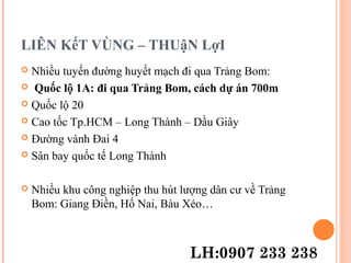LIÊN KếT VÙNG – THUậN LợI
 Nhiều tuyến đường huyết mạch đi qua Trảng Bom:
 Quốc lộ 1A: đi qua Trảng Bom, cách dự án 700m
 Quốc lộ 20
 Cao tốc Tp.HCM – Long Thành – Dầu Giây
 Đường vành Đai 4
 Sân bay quốc tế Long Thành
 Nhiều khu công nghiệp thu hút lượng dân cư về Trảng
Bom: Giang Điền, Hố Nai, Bàu Xéo…
LH:0907 233 238
 