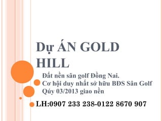 Dự ÁN GOLD
HILL
Đất nền sân golf Đồng Nai.
Cơ hội duy nhất sở hữu BĐS Sân Golf
Qúy 03/2013 giao nền
LH:0907 233 238-0122 8670 907
 