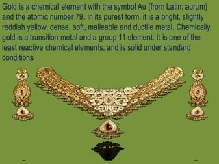 Gold is a chemical element with the symbol Au (from Latin: aurum)
and the atomic number 79. In its purest form, it is a bright, slightly
reddish yellow, dense, soft, malleable and ductile metal. Chemically,
gold is a transition metal and a group 11 element. It is one of the
least reactive chemical elements, and is solid under standard
conditions