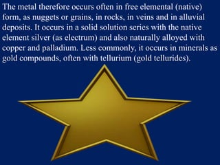 The metal therefore occurs often in free elemental (native)
form, as nuggets or grains, in rocks, in veins and in alluvial
deposits. It occurs in a solid solution series with the native
element silver (as electrum) and also naturally alloyed with
copper and palladium. Less commonly, it occurs in minerals as
gold compounds, often with tellurium (gold tellurides).