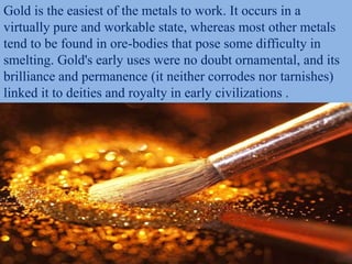 Gold is the easiest of the metals to work. It occurs in a
virtually pure and workable state, whereas most other metals
tend to be found in ore-bodies that pose some difficulty in
smelting. Gold's early uses were no doubt ornamental, and its
brilliance and permanence (it neither corrodes nor tarnishes)
linked it to deities and royalty in early civilizations .