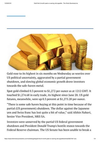 12/26/2018 Gold hits 6-month peak on waning risk appetite - The Hindu BusinessLine
https://www.thehindubusinessline.com/markets/gold/gold-hits-6-month-peak-on-waning-risk-appetite/article25831941.ece 1/4
Gold rose to its highest in six months on Wednesday as worries over
US political uncertainty, aggravated by a partial government
shutdown, and slowing global economic growth drove investors
towards the safe-haven metal.
Spot gold climbed 0.3 percent to $1,272 per ounce as at 1212 GMT. It
touched $1,274.68 in early trade, its highest since June 20. US gold
futures, meanwhile, were up 0.3 percent at $1,275.20 per ounce.
“There is some safe haven buying at this point in time because of the
partial (US government) shutdown. The dollar against the Japanese
yen and Swiss franc has lost quite a bit of value,” said Afshin Nabavi,
Senior Vice President, MKS SA.
Investors were unnerved by the partial US federal government
shutdown and President Donald Trump's hostile stance towards the
Federal Reserve chairman. The US Senate has been unable to break a
 