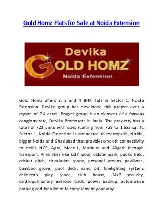 Gold Homz Flats for Sale at Noida Extension
Gold Homz offers 2, 3 and 4 BHK flats in Sector 1, Noida
Extension. Devika group has developed this project over a
region of 7.4 acres. Pragati group is an element of a famous
conglomerate, Devika Promoters in india. The property has a
total of 720 units with sizes starting from 729 to 1,653 sq. ft.
Sector 1, Noida Extension is connected to metropolis, Noida,
bigger Noida and Ghaziabad that provides smooth connectivity
to delhi, NCR, Agra, Meerut, Mathura and Aligarh through
transport. Amenities like kids’ pool, oldster park, public field,
cricket pitch, circulation space, personal greens, pavilions,
bamboo grove, pool deck, sand pit, firefighting system,
children's play space, club house, 24x7 security,
cardiopulmonary exercise track, power backup, automotive
parking and far a lot of to complement your way.
 