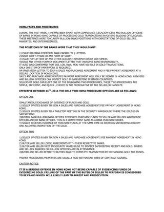 HKMA FACTS AND PROCEDURES
DURING THE PAST WEEK, TIME HAS BEEN SPENT WITH COMPLIANCE (LEGAL)OFFICERS AND BULLION OFFICERS
OF BANKS IN HONG KONG CAPABLE OF PROCESSING GOLD TRANSACTIONS INVOLVING BILLIONS OF EURO/USD.
THESE MEETINGS WERE TO CLARIFY BULLION BANKS POSITIONS WITH EXPECTATIONS OF GOLD SELLERS,
MANDATES, AND INTERMEDIARIES.
THE POSITIONS OF THE BANKS WERE THAT THEY WOULD NOT:
1) ISSUE BCL(BANK COMFORT/ BANK CAPABILITY ) LETTERS.
2)ISSUE SWIFT MT600 OR ANY FORM OF SWIFT.
3) ISSUE POF LETTERS OF ANY OTHER ACCOUNT INFORMATION OF CUSTOMERS
4)ISSUE ANY OTHER FORM OF DOCUMENT/LETTER THAT INVOLVES BANK RESPONSIBILTY,
IT ALSO WAS CONFIRMED THAT LOI, LOR, RWA, MOU HAVE NO ROLE IN GOLD TRANSACTIONS.
ONLY ONE ITEM OF PAPERWORK IS REQUIRED.
AN INVITATION LETTER TO SIGN A SALES AND PURCHASE AGREEMENT AND A FEE PAYMENT AGREEMENT AT A
SECURE LOCATION IN HONG KONG,
SALES AND PURCHASE AGREEMENT/FEE PAYMENT AGREEMENT WILL ONLY BE SIGNED IN HONG KONG. ASSAYERS
AND BULLION OFFICERS CAN INSPECT GOLD IN SAFEKEEPING IN OTHER COUNTRIES.
SELLERS OF GOLD CAN ELECT ONE OF THE FOLLOWING TWO PROCEDURES, THESE TWO PROCEDURES ARE
SIMPLE, EFFICIENT, AND QUICK , CHOICE IS THE PREROGATIVE OF THE SELLER,OR MANDATE.
EFFECTIVE OCTOBER 14TH
, 2011 THE ONLY TWO HKMA PROCEDURE OPTIONS ARE AS FOLLOWS:
OPTION ONE
SIMULTANEOUS EXCHANGE OF EVIDENCE OF FUNDS AND GOLD
1) SELLER INVITES BUYER TO SIGN A SALES AND PURCHASE AGREEMENT/FEE PAYMENT AGREEMENT IN HONG
KONG.
2) SELLER INVITES BUYER TO A TABLETOP MEETING IN THE SECURITY WAREHOUSE WHERE THE GOLD IS IN
SAFEKEEPING.
3)BUYERS BANK BULLION/BANK OFFICER EVIDENCES PURCHASE FUNDS TO SELLER AND SELLERS WAREHOUSE
OFFICER AND/OR BANK OFFICER. THIS IS A COMMITMENT SAME AS A BANK PURCHASE ORDER.
4) SELLER RECEIVES EVIDENCE OF PURCHASE FUNDS AT THE SAME TIME AS SHOWING SAFEKEEPING RECEIPT
AND ALLOWING INSPECTION OF THE GOLD.
OPTION TWO
1) SELLER INVITES BUYER TO SIGN A SALES AND PURCHASE AGREEMENT/ FEE PAYMENT AGREEMENT IN HONG
KONG.
2) BUYER AND SELLER LODGE AGREEMENTS WITH THEIR RESPECTIVE BANKS.
3) BUYER AND SELLER MEET IN SECURITY WAREHOUSE TO INSPECT SAFEKEEPING RECEIPT AND GOLD. BUYERS
AND SELLERS BANKERS OR BULLION OFFICERS ARE IN ATTENDANCE.
4)BUYER AND SELLER RETIRE TO BUYERS BANK TO COMPLETE TRANSACTION BY EXCHANGING GOLD FOR FUNDS.
PROPER PROCEDURES MEAN FEES ARE USUALLY PAID WITHIN ONE WEEK OF CONTRACT SIGNING.
CAUTION NOTICE
IT IS A SERIOUS OFFENSE IN HONG KONG NOT BEING CAPABLE OF EVIDENCING FUNDS OR
TO BE FRAUD WHICH WILL LIKELY LEAD TO ARREST AND PROSECUTION.
EVIDENCING GOLD. FAILURE OF THE PART OF THE BUYER OR SELLER TO PERFORM IS CONSIDERED
 