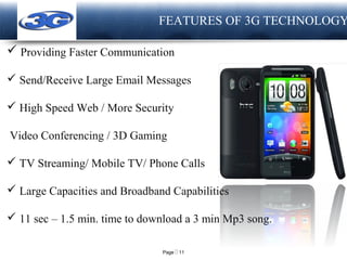 Page  11
LOGO FEATURES OF 3G TECHNOLOGY
 Providing Faster Communication
 Send/Receive Large Email Messages
 High Speed Web / More Security
Video Conferencing / 3D Gaming
 TV Streaming/ Mobile TV/ Phone Calls
 Large Capacities and Broadband Capabilities
 11 sec – 1.5 min. time to download a 3 min Mp3 song.
 