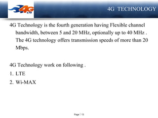 Page  13
LOGO 4G TECHNOLOGY
4G Technology is the fourth generation having Flexible channel
bandwidth, between 5 and 20 MHz, optionally up to 40 MHz .
The 4G technology offers transmission speeds of more than 20
Mbps.
4G Technology work on following .
1. LTE
2. Wi-MAX
 