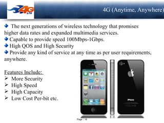 Page  16
LOGO 4G (Anytime, Anywhere)
The next generations of wireless technology that promises
higher data rates and expanded multimedia services.
Capable to provide speed 100Mbps-1Gbps.
High QOS and High Security
Provide any kind of service at any time as per user requirements,
anywhere.
Features Include:
 More Security
 High Speed
 High Capacity
 Low Cost Per-bit etc.
 