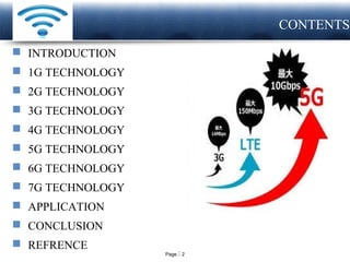 Page  2
LOGO CONTENTS
 INTRODUCTION
 1G TECHNOLOGY
 2G TECHNOLOGY
 3G TECHNOLOGY
 4G TECHNOLOGY
 5G TECHNOLOGY
 6G TECHNOLOGY
 7G TECHNOLOGY
 APPLICATION
 CONCLUSION
 REFRENCE
 