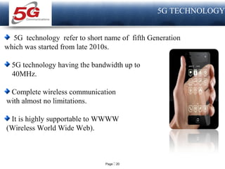 Page  20
LOGO
5G TECHNOLOGY
5G technology refer to short name of fifth Generation
which was started from late 2010s.
5G technology having the bandwidth up to
40MHz.
Complete wireless communication
with almost no limitations.
It is highly supportable to WWWW
(Wireless World Wide Web).
 