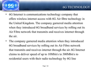 Page  24
LOGO
6G TECHNOLOGY
• 6G Internet is communications technology company that
offers wireless internet access with 6G Air fibre technology in
the United Kingdom. The company garnered media attention
when they introduced 6G broadband services by rolling out its
Air Fibre network that transmits and receives internet through
the air.
• The company garnered media attention when they introduced
6G broadband services by rolling out its Air Fibre network
that transmits and receives internet through the air.6G Internet
claims to deliver speed of up to 10Mbit/s to 300Mbit/s to
residential users with their radio technology by 6G line
 