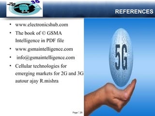 Page  29
LOGO
REFERENCES
• www.electronicshub.com
• The book of © GSMA
Intelligence in PDF file
• www.gsmaintelligence.com
• info@gsmaintelligence.com
• Cellular technologies for
emerging markets for 2G and 3G
autour ajay R.mishra
 