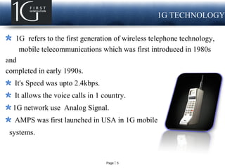 Page  5
LOGO 1G TECHNOLOGY
1G refers to the first generation of wireless telephone technology,
mobile telecommunications which was first introduced in 1980s
and
completed in early 1990s.
It's Speed was upto 2.4kbps.
It allows the voice calls in 1 country.
1G network use Analog Signal.
AMPS was first launched in USA in 1G mobile
systems.standards developed in the
 