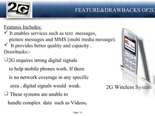 Page  8
LOGO FEATURE&DRAWBACKS OF2G
Features Includes:
 It enables services such as text messages,
picture messages and MMS (multi media message).
 It provides better quality and capacity .
Drawbacks:-
2G requires strong digital signals
to help mobile phones work. If there
is no network coverage in any specific
area , digital signals would weak.
 These systems are unable to
handle complex data such as Videos.
2G Wireless System
 