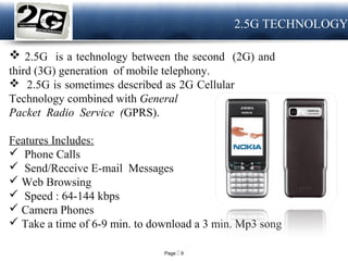Page  9
LOGO 2.5G TECHNOLOGY
 2.5G is a technology between the second (2G) and
third (3G) generation of mobile telephony.
 2.5G is sometimes described as 2G Cellular
Technology combined with General
Packet Radio Service (GPRS).
Features Includes:
 Phone Calls
 Send/Receive E-mail Messages
 Web Browsing
 Speed : 64-144 kbps
 Camera Phones
 Take a time of 6-9 min. to download a 3 min. Mp3 song
 