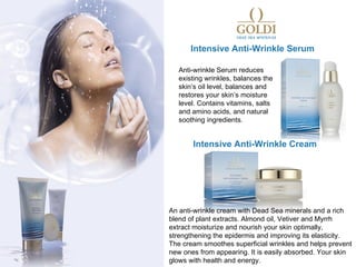 Intensive Anti-Wrinkle Serum

   Anti-wrinkle Serum reduces
   existing wrinkles, balances the
   skin’s oil level, balances and
   restores your skin’s moisture
   level. Contains vitamins, salts
   and amino acids, and natural
   soothing ingredients.


       Intensive Anti-Wrinkle Cream




An anti-wrinkle cream with Dead Sea minerals and a rich
blend of plant extracts. Almond oil, Vetiver and Myrrh
extract moisturize and nourish your skin optimally,
strengthening the epidermis and improving its elasticity.
The cream smoothes superficial wrinkles and helps prevent
new ones from appearing. It is easily absorbed. Your skin
glows with health and energy.
 