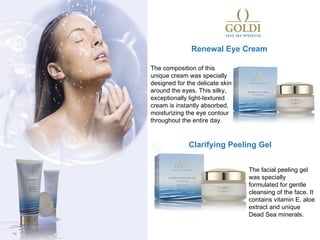 Renewal Eye Cream

The composition of this
unique cream was specially
designed for the delicate skin
around the eyes. This silky,
exceptionally light-textured
cream is instantly absorbed,
moisturizing the eye contour
throughout the entire day.


              Clarifying Peeling Gel


                                 The facial peeling gel
                                 was specially
                                 formulated for gentle
                                 cleansing of the face. It
                                 contains vitamin E, aloe
                                 extract and unique
                                 Dead Sea minerals.
 
