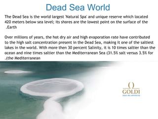 Dead Sea World
The Dead Sea is the world largest 'Natural Spa' and unique reserve which located
420 meters below sea level; its shores are the lowest point on the surface of the
 .Earth

Over millions of years, the hot dry air and high evaporation rate have contributed
to the high salt concentration present in the Dead Sea, making it one of the saltiest
lakes in the world. With more then 30 percent Salinity, it is 10 times saltier than the
ocean and nine times saltier than the Mediterranean Sea (31.5% salt versus 3.5% for
.(the Mediterranean




   The Dead Sea is the world largest 'Natural Spa' and unique reserve which located
   420 meters below sea level; its shores are the lowest point on the surface of
    .the Earth

   Over millions of years, the hot dry air and high evaporation rate have contributed
   to the high salt concentration present in the Dead Sea, making it one of the
   saltiest lakes in the world. With more then 30 percent Salinity, it is 10 times
   saltier than the ocean and nine times saltier than the Mediterranean Sea
   .((31.5% salt versus 3.5% for the Mediterranean
 