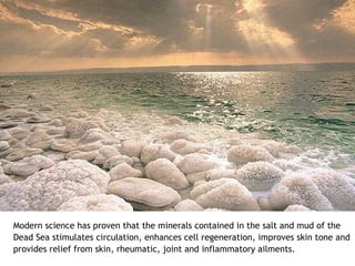 Modern science has proven that the minerals contained in the salt and mud of the
Dead Sea stimulates circulation, enhances cell regeneration, improves skin tone and
provides relief from skin, rheumatic, joint and inflammatory ailments.
 