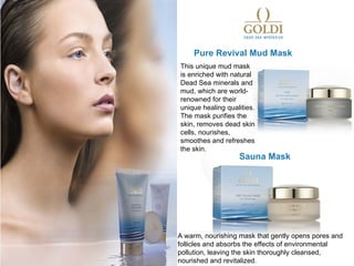 Pure Revival Mud Mask
This unique mud mask
is enriched with natural
Dead Sea minerals and
mud, which are world-
renowned for their
unique healing qualities.
The mask purifies the
skin, removes dead skin
cells, nourishes,
smoothes and refreshes
the skin.
                   Sauna Mask




A warm, nourishing mask that gently opens pores and
follicles and absorbs the effects of environmental
pollution, leaving the skin thoroughly cleansed,
nourished and revitalized.
 