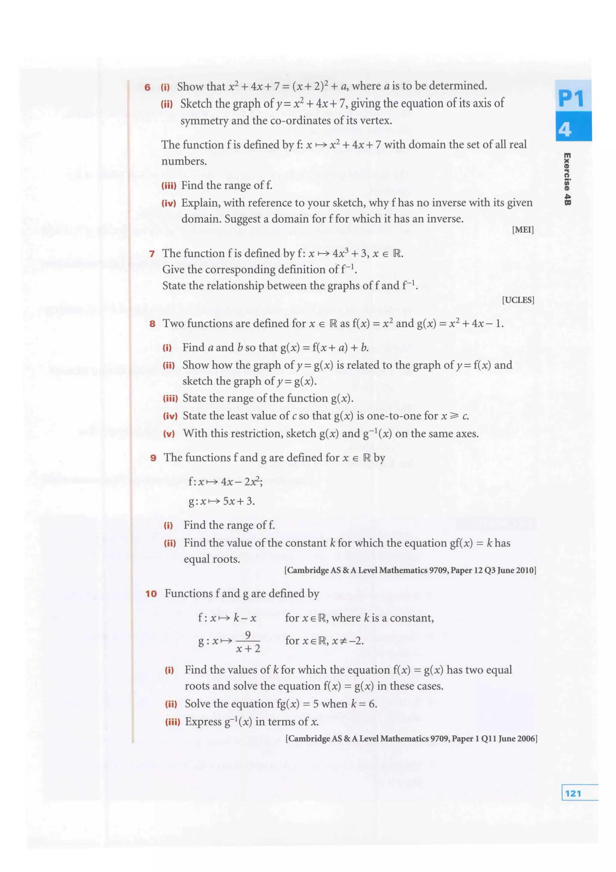 6 m Show that x2 + 4x+ 7 =(x+ 2)2
+a, where a is to be determined.
(iil Sketch the graph ofy =x2 +4x+7, giving the equation ofits axis of
symmetry and the co-ordinates of its vertex.
The function f is defined by f: x x2
+ 4x + 7 with domain the set of all real
numbers.
(iiil Find the range off.
(ivl Explain, with reference to your sketch, why f has no inverse with its given
domain. Suggest a domain for f for which it has an inverse.
[MEI]
7 The function f is defined by f: x 4x3
+ 3, x E IR.
Give the corresponding definition off-1
.
State the relationship between the graphs off and f-1.
[UCLES]
8 Two functions are defined for x E IR as f(x) = x2 and g(x) =x2
+ 4x- 1.
m Find a and bso that g(x) =f(x +a)+ b.
(ii) Show how the graph of y =g(x) is related to the graph of y =f(x) and
sketch the graph ofy= g(x).
(iiil State the range of the function g(x).
(ivl State the least value of cso that g(x) is one-to-one for x c.
(vi With this restriction, sketch g(x) and g-1(x) on the same axes.
9 The functions f and g are defined for x E IR by
f: 4x- 2x2;
5x+3.
(i) Find the range off.
(iil Find the value of the constant k for which the equation gf(x) = k has
equal roots.
[CambridgeAS & A Level Mathematics 9709, Paper 12 Q3 June 2010]
1o Functions f and g are defined by
x+2
for x E IR, where kis a constant,
for XEIR, x-:t.-2.
(i) Find the values of k for which the equation f(x) = g(x) has two equal
roots and solve the equation f(x) = g(x) in these cases.
(iil Solve the equation fg(x) = 5 when k = 6.
(iiil Express g-1(x) in terms of x.
[Cambridge AS & A Level Mathematics 9709, Paper 1 Qll June 2006]
m
><
Ill
..t)
iii'
CD
Ill
 