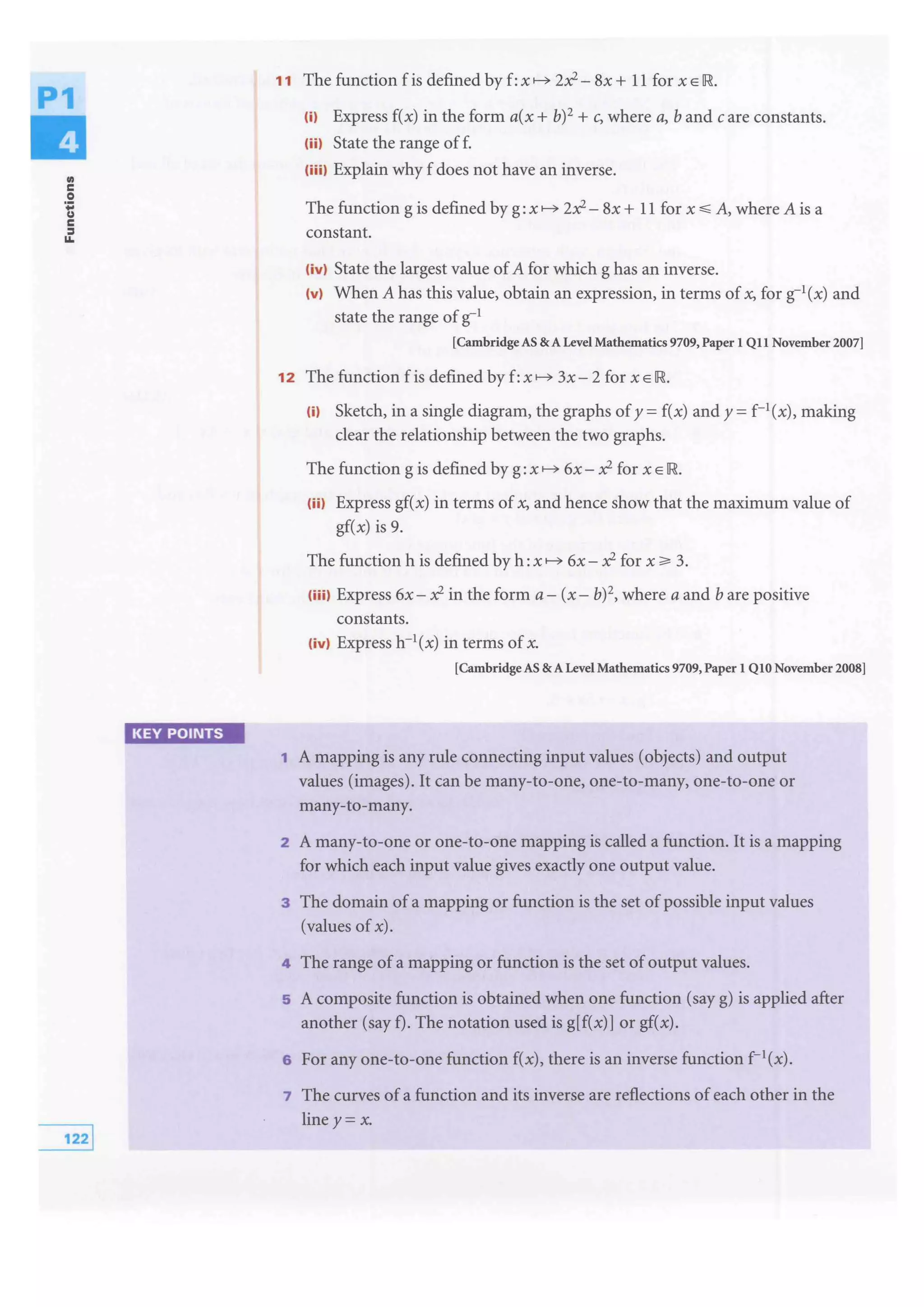 ..c
0
't;
c
:I
1&.
KEY POINTS
11 The function f is defined by f:x f---3> 2x?- 8x + 11 for x E
m Express f(x) in the form a(x + b)2 + c, where a, band care constants.
(iil State the range of f.
(iiil Explain why f does not have an inverse.
The function g is defined by g: x f---3> 2x?- 8x + 11 for x .:;; A, where A is a
constant.
(ivl State the largest value of A for which g has an inverse.
(vl When A has this value, obtain an expression, in terms of x, for g-1
(x) and
state the range of g-1
[Cambridge AS & A Level Mathematics 9709, Paper 1 Q11 November 2007]
12 The function f is defined by f:x f---3> 3x- 2 for x E
m Sketch, in a single diagram, the graphs of y = f(x) and y = f-1(x), making
clear the relationship between the two graphs.
The function g is defined by g: x f---3> 6x- x? for x E
(ii) Express gf(x) in terms of x, and hence show that the maximum value of
gf(x) is 9.
The function h is defined by h: x f---3> 6x- x? for x ;;;. 3.
(iiil Express 6x- x? in the form a- (x- b)2, where a and b are positive
constants.
(ivl Express h-1(x) in terms of x.
[Cambridge AS & A Level Mathematics 9709, Paper 1 Q10 November 2008]
1 A mapping is any rule connecting input values (objects) and output
values (images). It can be many-to-one, one-to-many, one-to-one or
many-to-many.
2 A many-to-one or one-to-one mapping is called a function. It is a mapping
for which each input value gives exactly one output value.
3 The domain ofa mapping or function is the set of possible input values
(values of x).
4 The range ofa mapping or function is the set of output values.
5 A composite function is obtained when one function (say g) is applied after
another (say f). The notation used is g[f(x)] or gf(x).
6 For any one-to-one function f(x), there is an inverse function f- 1(x).
7 The curves of a function and its inverse are reflections of each other in the
line y= x.
 