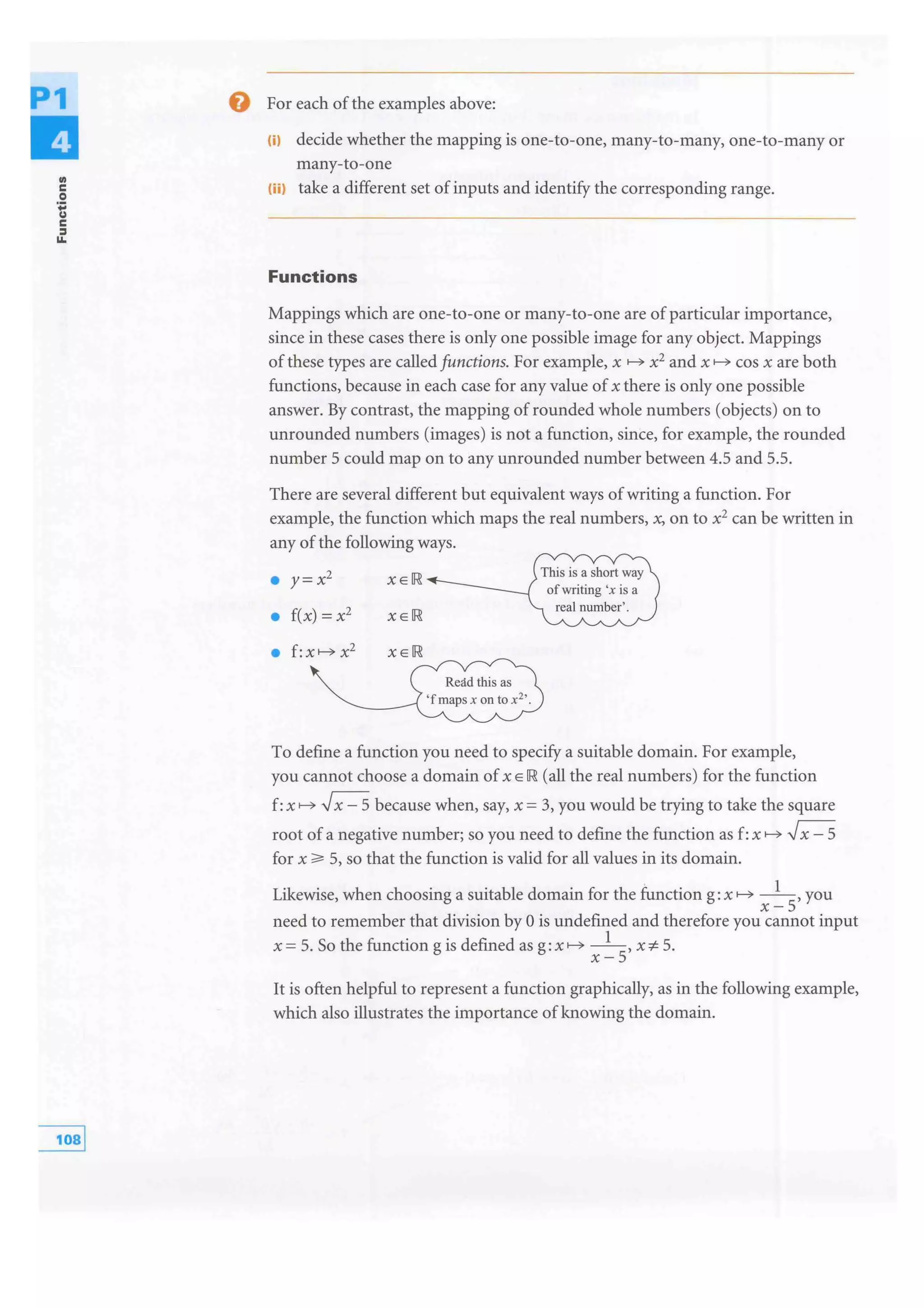 .,c
0
0:::
u
c
:I
11.
0 For each of the examples above:
liJ decide whether the mapping is one-to-one, many-to-many, one-to-many or
many-to-one
(ii) take a different set of inputs and identify the corresponding range.
Functions
Mappings which are one-to-one or many-to-one are of particular importance,
since in these cases there is only one possible image for any object. Mappings
of these types are called functions. For example, x f-C> x2 and x f-C> cos x are both
functions, because in each case for any value of x there is only one possible
answer. By contrast, the mapping of rounded whole numbers (objects) on to
unrounded numbers (images) is not a function, since, for example, the rounded
number 5 could map on to any unrounded number between 4.5 and 5.5.
There are several different but equivalent ways of writing a function. For
example, the function which maps the real numbers, x, on to x2 can be written in
any of the following ways.
• y=x2
XEIR
• f(x) =x2
x E IR
To define a function you need to specify a suitable domain. For example,
you cannot choose a domain of x E IR (all the real numbers) for the function
f:x f-C> .,Jx - 5 because when, say, x = 3, you would be trying to take the square
root of a negative number; so you need to define the function as f:x f-C> .,Jx - 5
for x 5, so that the function is valid for all values in its domain.
Likewise, when choosing a suitable domain for the function g: x f-C> -
1-, you
x - 5
need to remember that division by 0 is undefined and therefore you cannot input
x = 5. So the function g is defined as g: x - 1-, x ::1:- 5.
x-5
It is often helpful to represent a function graphically, as in the following example,
which also illustrates the importance of knowing the domain.
 
