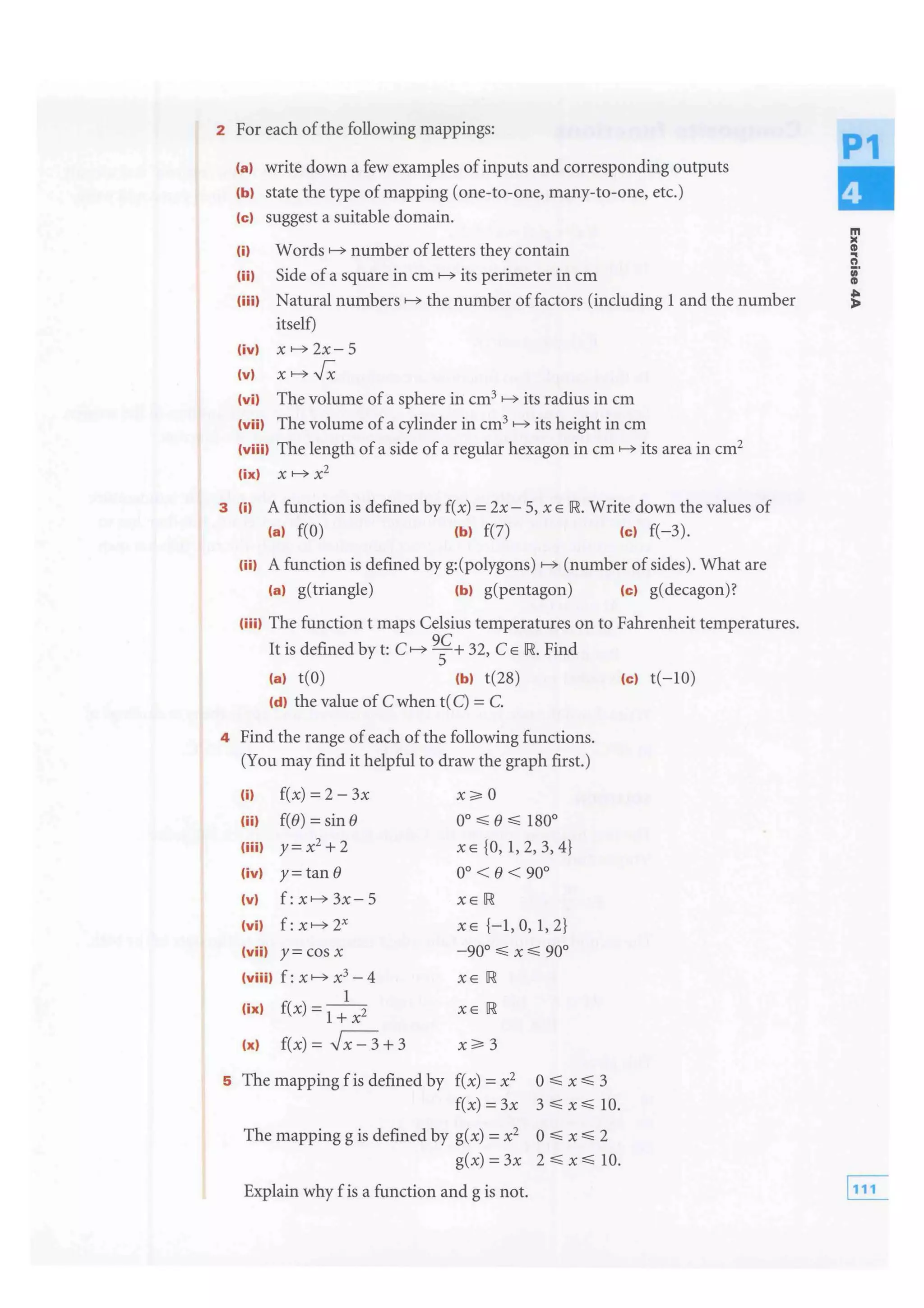 2 For each ofthe following mappings:
lal write down a few examples of inputs and corresponding outputs
(b) state the type of mapping (one-to-one, many-to-one, etc.)
(c) suggest a suitable domain.
lil number ofletters they contain
lii) Side of a square in cm its perimeter in cm
liii) Natural the number offactors (including 1 and the number
itself)
(iv) x 2x- 5
(v)
(vi) The volume ofa sphere in cm3 its radius in cm
lviil The volume of a cylinder in cm3 its height in cm
lviiil The length of a side of a regular hexagon in cm its area in cm2
(ix) x x2
3 lil A function is defined by f(x) =2x- 5, x E down the values of
(a) f(O) (b) f(7) (c) f(-3).
liil A function is defined by g:(polygons) of sides). What are
(a) g(triangle) (b) g(pentagon) (c) g(decagon)?
(iii) The function t maps Celsius temperatures on to Fahrenheit temperatures.
It is defined by t: C
9
; + 32, C E Find
la) t(O) (b) t(28) (c) t(-10)
Id) the value of C when t(C) = C.
4 Find the range ofeach of the following functions.
(You may find it helpful to draw the graph first.)
(i) f(x) = 2- 3x
(ii) f(e) =sine oo:::;; e:::;; 180°
(iii) y= x2
+ 2 XE {0, 1, 2, 3, 4}
(iv) y= tan e oo < e < 90°
(v) XE
(vi) f: 2x XE {-1, 0, 1, 2}
(vii) y= COS X -90°,;;; X,;;; 90°
(viii) f: x x3 - 4 XE
1
(ix) f(x) =1+ xz XE
(x) f(x) = ,Jx- 3 + 3
5 The mapping f is defined by f(x) = x2 0:::;; x:::;; 3
f(x) = 3x 3 :::;; x:::;; 10.
The mapping g is defined by g(x) = x2 0 :::;; x:::;; 2
g(x) = 3x 2 :::;; x:::;; 10.
Explain why f is a function and g is not.
m
..n
;·
CD
;
 