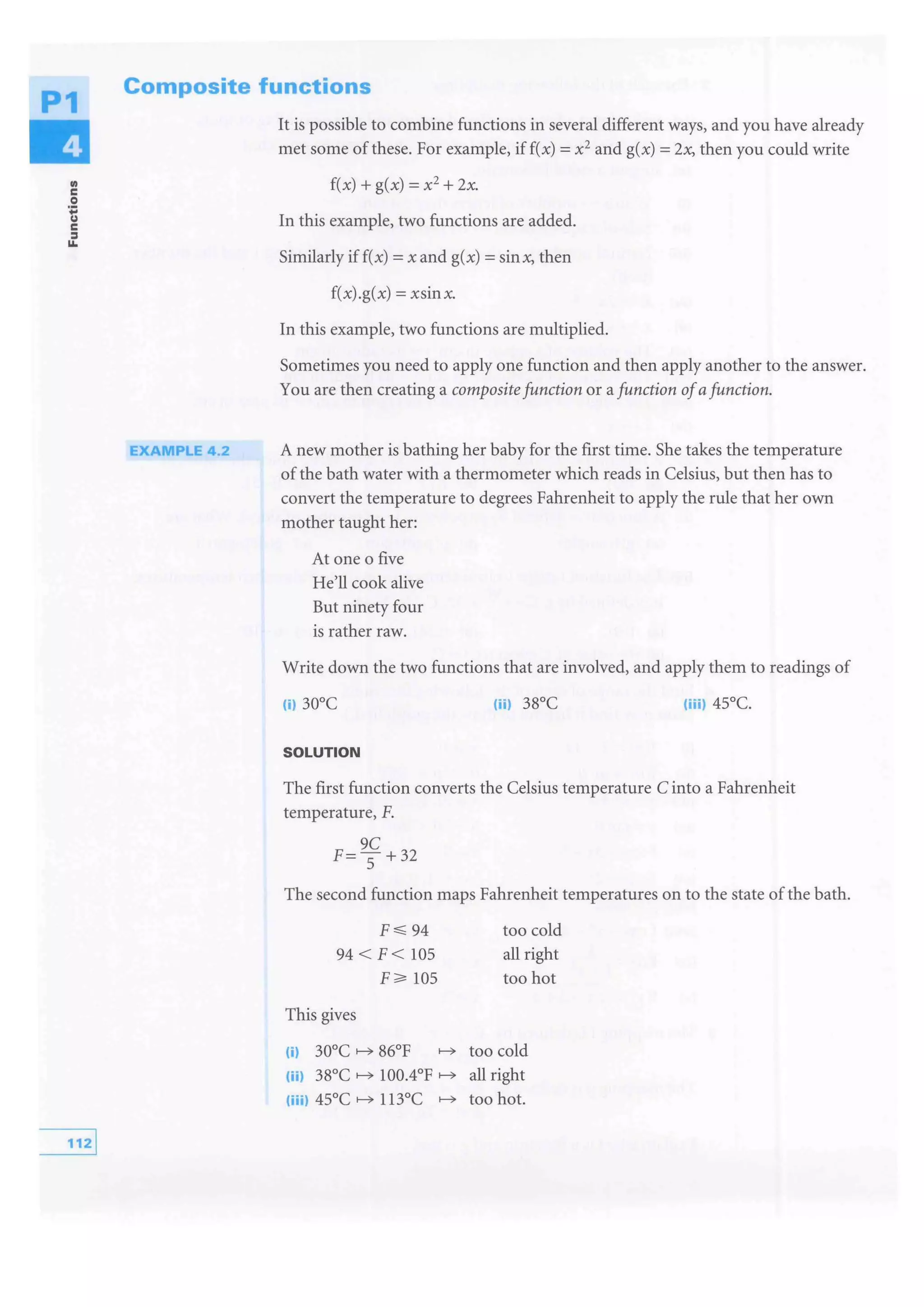P1
Ill
c
0
·;:
u
c
=11.
Composite functions
EXAMPLE 4.2
It is possible to combine functions in several different ways, and you have already
met some of these. For example, if f(x) =x2 and g(x) =2.x, then you could write
f(x) + g(x) =x2
+ 2x.
In this example, two functions are added.
Similarly if f(x) =x and g(x) =sinx, then
f(x).g(x) =xsinx.
In this example, two functions are multiplied.
Sometimes you need to apply one function and then apply another to the answer.
You are then creating a composite function or a function ofafunction.
A new mother is bathing her baby for the first time. She takes the temperature
of the bath water with a thermometer which reads in Celsius, but then has to
convert the temperature to degrees Fahrenheit to apply the rule that her own
mother taught her:
At one o five
He'll cook alive
But ninety four
is rather raw.
Write down the two functions that are involved, and apply them to readings of
SOLUTION
The first function converts the Celsius temperature C into a Fahrenheit
temperature, F.
9C
F=--s+32
The second function maps Fahrenheit temperatures on to the state of the bath.
94
94 < F< 105
105
This gives
too cold
all right
too hot
(i) 30°C 86°F too cold
(iil 38°C 100.4°F all right
(iiil 45°C 113°C too hot.
 